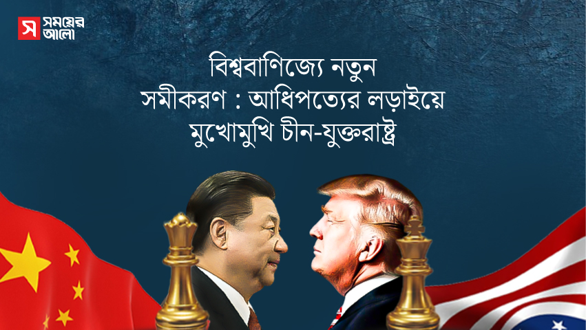 বিশ্ববাণিজ্যে নতুন সমীকরণ : আধিপত্যের লড়াইয়ে মুখোমুখি চীন-যুক্তরাষ্ট্র